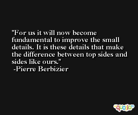 For us it will now become fundamental to improve the small details. It is these details that make the difference between top sides and sides like ours. -Pierre Berbizier
