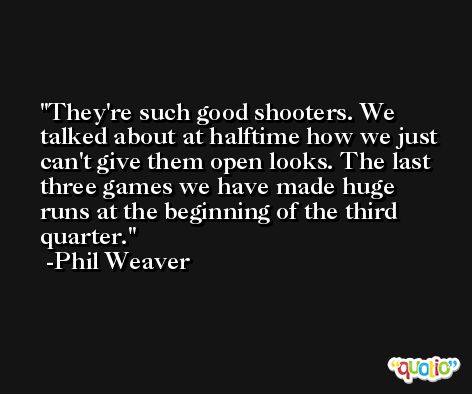 They're such good shooters. We talked about at halftime how we just can't give them open looks. The last three games we have made huge runs at the beginning of the third quarter. -Phil Weaver