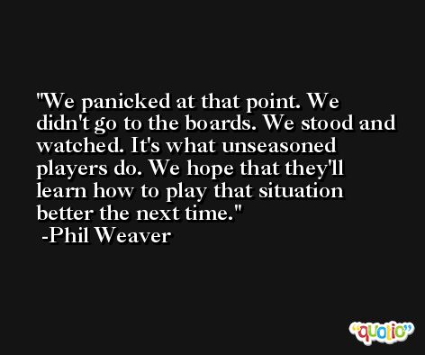 We panicked at that point. We didn't go to the boards. We stood and watched. It's what unseasoned players do. We hope that they'll learn how to play that situation better the next time. -Phil Weaver