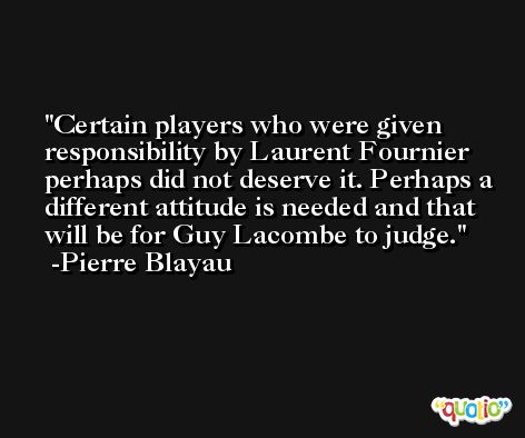 Certain players who were given responsibility by Laurent Fournier perhaps did not deserve it. Perhaps a different attitude is needed and that will be for Guy Lacombe to judge. -Pierre Blayau