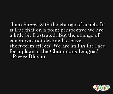I am happy with the change of coach. It is true that on a point perspective we are a little bit frustrated. But the change of coach was not destined to have short-term effects. We are still in the race for a place in the Champions League. -Pierre Blayau