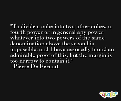 To divide a cube into two other cubes, a fourth power or in general any power whatever into two powers of the same denomination above the second is impossible, and I have assuredly found an admirable proof of this, but the margin is too narrow to contain it. -Pierre De Fermat