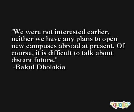 We were not interested earlier, neither we have any plans to open new campuses abroad at present. Of course, it is difficult to talk about distant future. -Bakul Dholakia