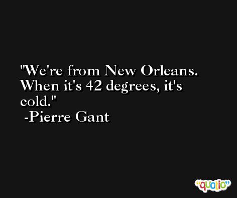 We're from New Orleans. When it's 42 degrees, it's cold. -Pierre Gant