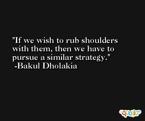 If we wish to rub shoulders with them, then we have to pursue a similar strategy. -Bakul Dholakia