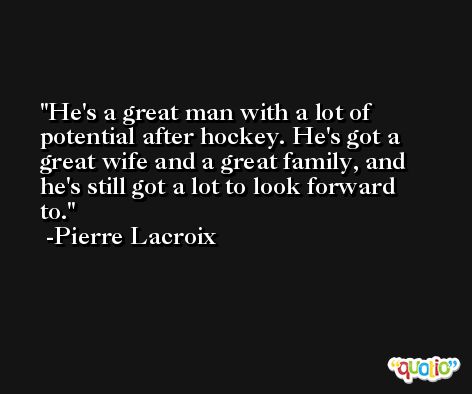 He's a great man with a lot of potential after hockey. He's got a great wife and a great family, and he's still got a lot to look forward to. -Pierre Lacroix