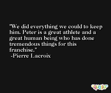 We did everything we could to keep him. Peter is a great athlete and a great human being who has done tremendous things for this franchise. -Pierre Lacroix