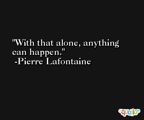 With that alone, anything can happen. -Pierre Lafontaine