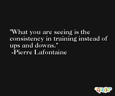 What you are seeing is the consistency in training instead of ups and downs. -Pierre Lafontaine