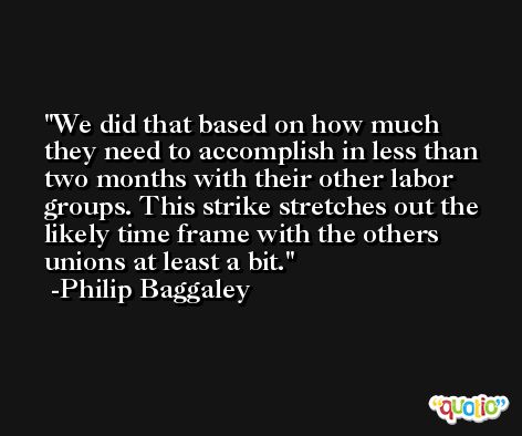 We did that based on how much they need to accomplish in less than two months with their other labor groups. This strike stretches out the likely time frame with the others unions at least a bit. -Philip Baggaley