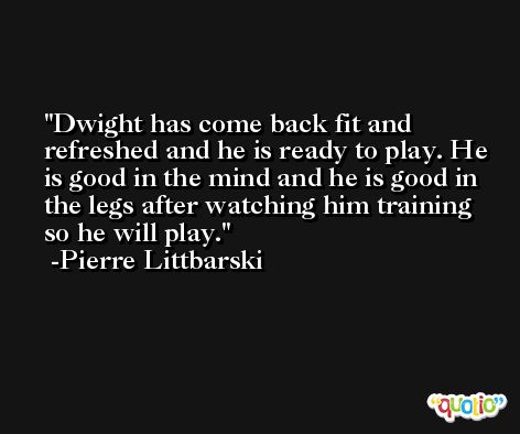Dwight has come back fit and refreshed and he is ready to play. He is good in the mind and he is good in the legs after watching him training so he will play. -Pierre Littbarski