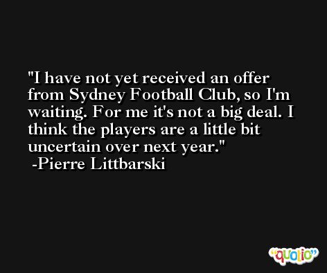 I have not yet received an offer from Sydney Football Club, so I'm waiting. For me it's not a big deal. I think the players are a little bit uncertain over next year. -Pierre Littbarski