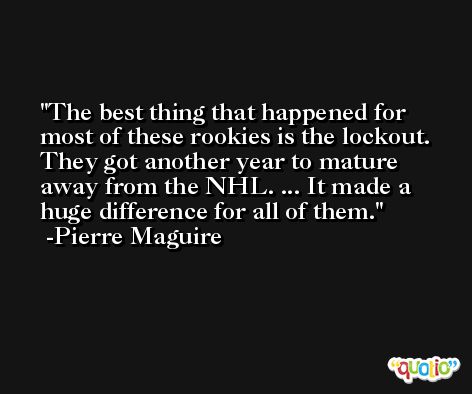 The best thing that happened for most of these rookies is the lockout. They got another year to mature away from the NHL. ... It made a huge difference for all of them. -Pierre Maguire