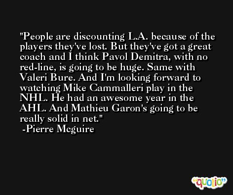 People are discounting L.A. because of the players they've lost. But they've got a great coach and I think Pavol Demitra, with no red-line, is going to be huge. Same with Valeri Bure. And I'm looking forward to watching Mike Cammalleri play in the NHL. He had an awesome year in the AHL. And Mathieu Garon's going to be really solid in net. -Pierre Mcguire