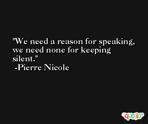 We need a reason for speaking, we need none for keeping silent. -Pierre Nicole