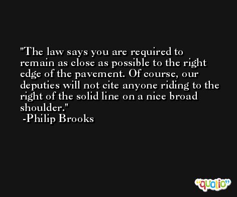 The law says you are required to remain as close as possible to the right edge of the pavement. Of course, our deputies will not cite anyone riding to the right of the solid line on a nice broad shoulder. -Philip Brooks