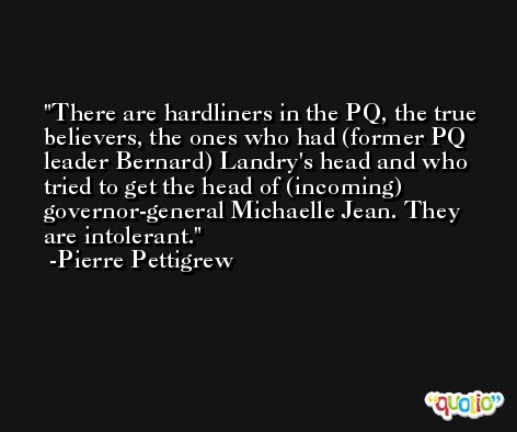 There are hardliners in the PQ, the true believers, the ones who had (former PQ leader Bernard) Landry's head and who tried to get the head of (incoming) governor-general Michaelle Jean. They are intolerant. -Pierre Pettigrew