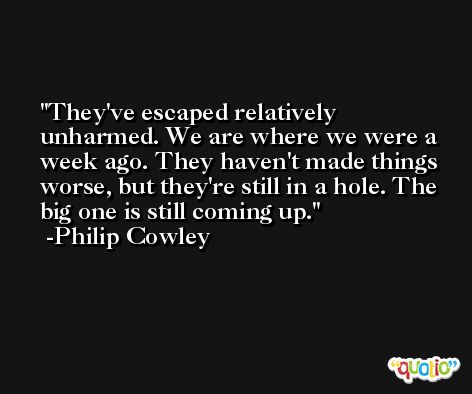 They've escaped relatively unharmed. We are where we were a week ago. They haven't made things worse, but they're still in a hole. The big one is still coming up. -Philip Cowley