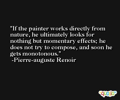 If the painter works directly from nature, he ultimately looks for nothing but momentary effects; he does not try to compose, and soon he gets monotonous. -Pierre-auguste Renoir