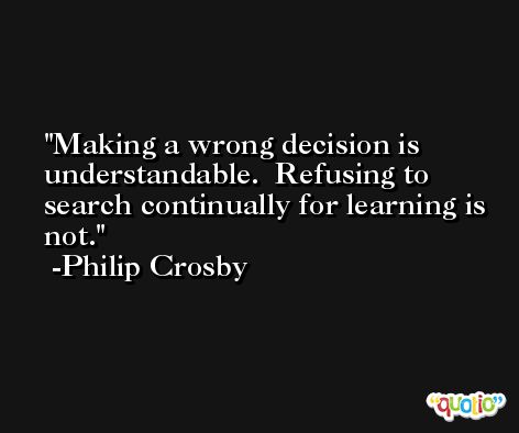 Making a wrong decision is understandable.  Refusing to search continually for learning is not. -Philip Crosby