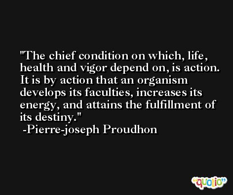 The chief condition on which, life, health and vigor depend on, is action. It is by action that an organism develops its faculties, increases its energy, and attains the fulfillment of its destiny. -Pierre-joseph Proudhon