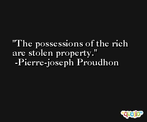 The possessions of the rich are stolen property. -Pierre-joseph Proudhon