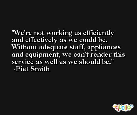 We're not working as efficiently and effectively as we could be. Without adequate staff, appliances and equipment, we can't render this service as well as we should be. -Piet Smith