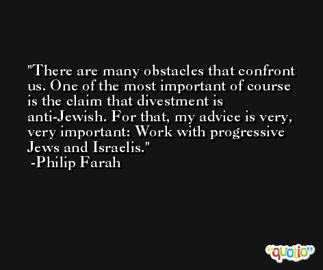 There are many obstacles that confront us. One of the most important of course is the claim that divestment is anti-Jewish. For that, my advice is very, very important: Work with progressive Jews and Israelis. -Philip Farah