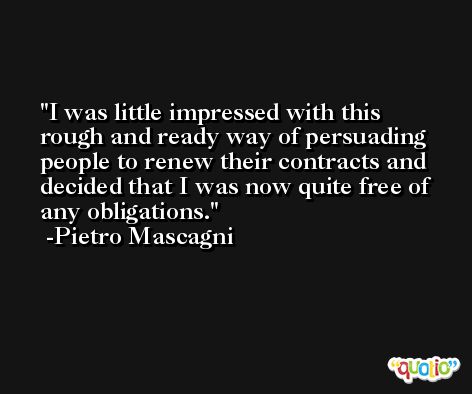 I was little impressed with this rough and ready way of persuading people to renew their contracts and decided that I was now quite free of any obligations. -Pietro Mascagni