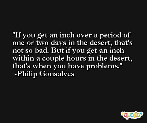 If you get an inch over a period of one or two days in the desert, that's not so bad. But if you get an inch within a couple hours in the desert, that's when you have problems. -Philip Gonsalves
