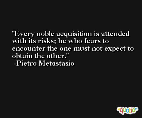 Every noble acquisition is attended with its risks; he who fears to encounter the one must not expect to obtain the other. -Pietro Metastasio