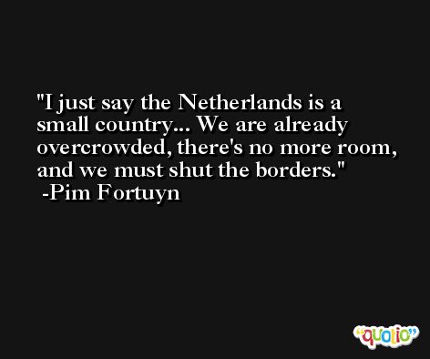 I just say the Netherlands is a small country... We are already overcrowded, there's no more room, and we must shut the borders. -Pim Fortuyn