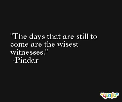 The days that are still to come are the wisest witnesses. -Pindar