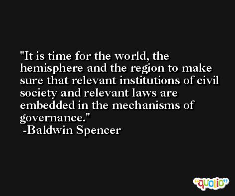 It is time for the world, the hemisphere and the region to make sure that relevant institutions of civil society and relevant laws are embedded in the mechanisms of governance. -Baldwin Spencer