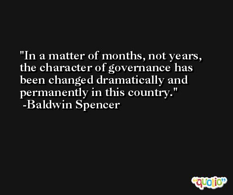 In a matter of months, not years, the character of governance has been changed dramatically and permanently in this country. -Baldwin Spencer
