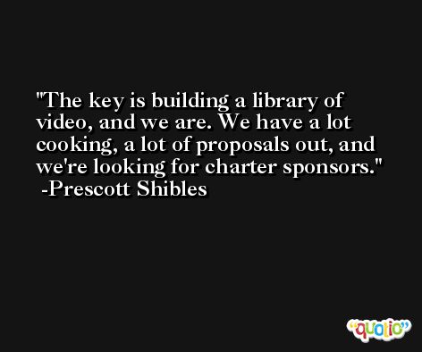 The key is building a library of video, and we are. We have a lot cooking, a lot of proposals out, and we're looking for charter sponsors. -Prescott Shibles