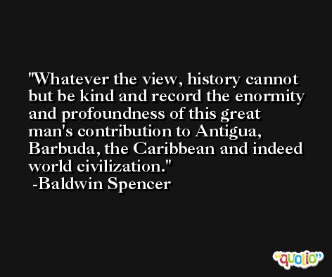 Whatever the view, history cannot but be kind and record the enormity and profoundness of this great man's contribution to Antigua, Barbuda, the Caribbean and indeed world civilization. -Baldwin Spencer