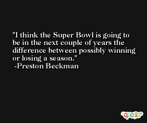 I think the Super Bowl is going to be in the next couple of years the difference between possibly winning or losing a season. -Preston Beckman