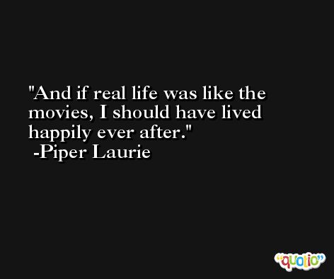And if real life was like the movies, I should have lived happily ever after. -Piper Laurie