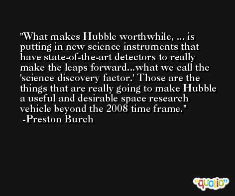 What makes Hubble worthwhile, ... is putting in new science instruments that have state-of-the-art detectors to really make the leaps forward...what we call the 'science discovery factor.' Those are the things that are really going to make Hubble a useful and desirable space research vehicle beyond the 2008 time frame. -Preston Burch
