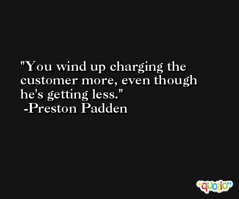 You wind up charging the customer more, even though he's getting less. -Preston Padden