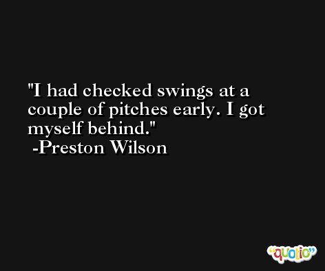I had checked swings at a couple of pitches early. I got myself behind. -Preston Wilson