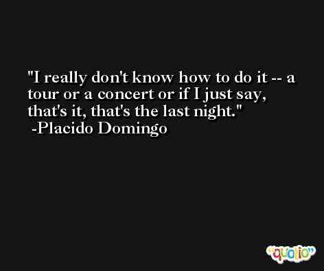 I really don't know how to do it -- a tour or a concert or if I just say, that's it, that's the last night. -Placido Domingo