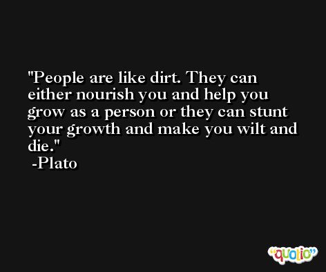 People are like dirt. They can either nourish you and help you grow as a person or they can stunt your growth and make you wilt and die. -Plato