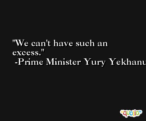 We can't have such an excess. -Prime Minister Yury Yekhanurov