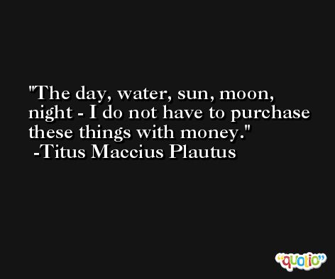 The day, water, sun, moon, night - I do not have to purchase these things with money. -Titus Maccius Plautus