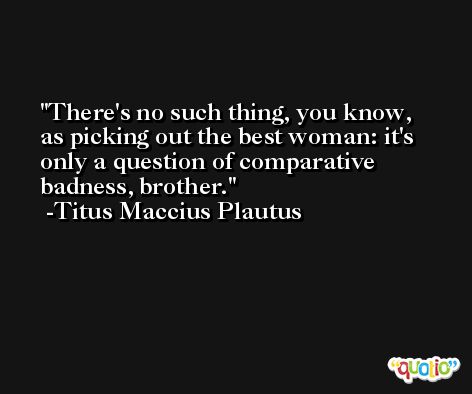 There's no such thing, you know, as picking out the best woman: it's only a question of comparative badness, brother. -Titus Maccius Plautus