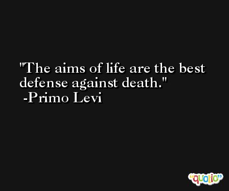 The aims of life are the best defense against death. -Primo Levi