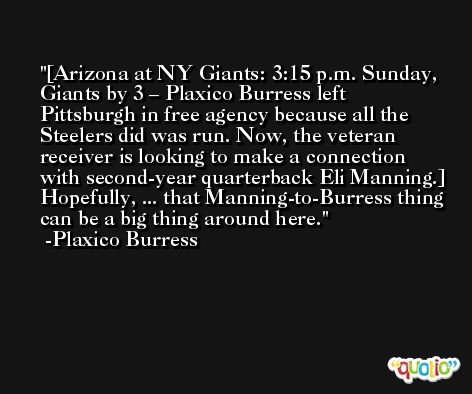 [Arizona at NY Giants: 3:15 p.m. Sunday, Giants by 3 – Plaxico Burress left Pittsburgh in free agency because all the Steelers did was run. Now, the veteran receiver is looking to make a connection with second-year quarterback Eli Manning.] Hopefully, ... that Manning-to-Burress thing can be a big thing around here. -Plaxico Burress