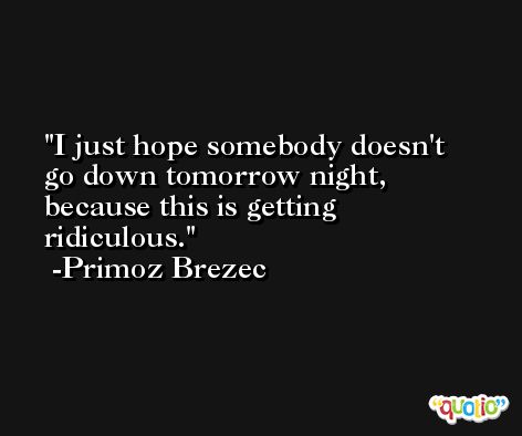 I just hope somebody doesn't go down tomorrow night, because this is getting ridiculous. -Primoz Brezec